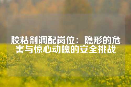 胶粘剂调配岗位：隐形的危害与惊心动魄的安全挑战
