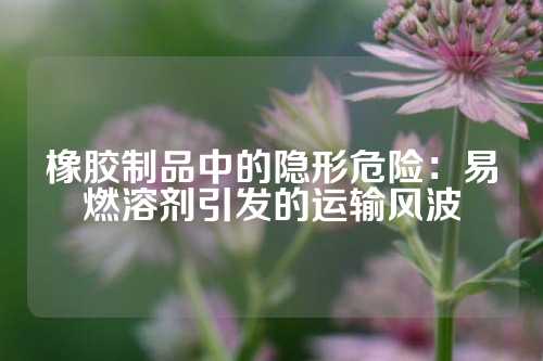 橡胶制品中的隐形危险：易燃溶剂引发的运输风波
