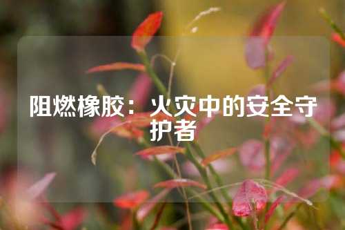 阻燃橡胶：火灾中的安全守护者
