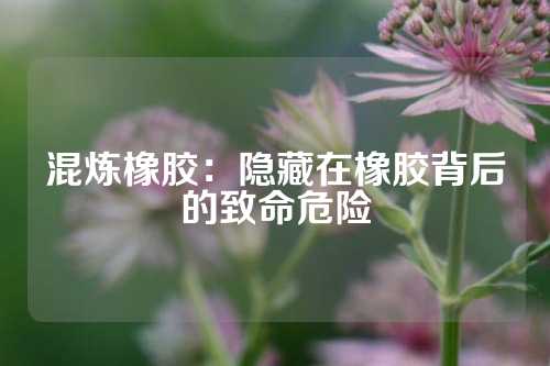 混炼橡胶：隐藏在橡胶背后的致命危险
