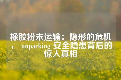 橡胶粉末运输：隐形的危机， unpacking 安全隐患背后的惊人真相