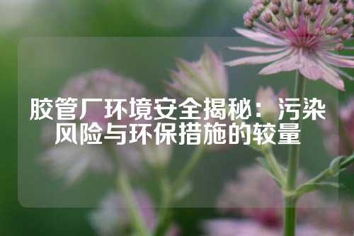 胶管厂环境安全揭秘：污染风险与环保措施的较量