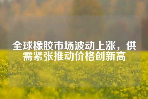 全球橡胶市场波动上涨，供需紧张推动价格创新高