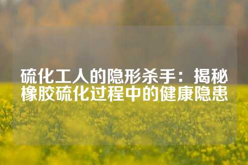 硫化工人的隐形杀手：揭秘橡胶硫化过程中的健康隐患