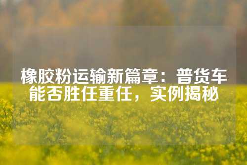 橡胶粉运输新篇章：普货车能否胜任重任，实例揭秘