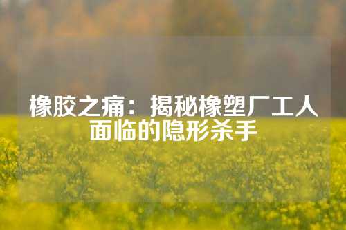 橡胶之痛：揭秘橡塑厂工人面临的隐形杀手