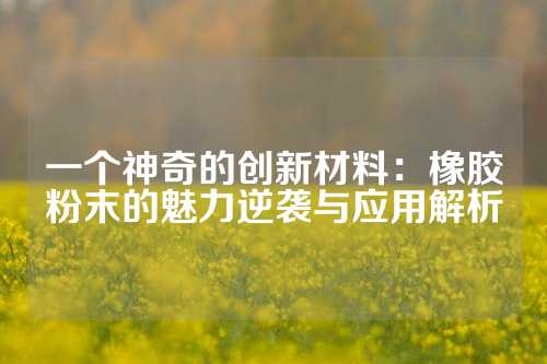 一个神奇的创新材料：橡胶粉末的魅力逆袭与应用解析