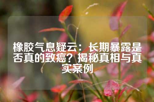 橡胶气息疑云：长期暴露是否真的致癌？揭秘真相与真实案例