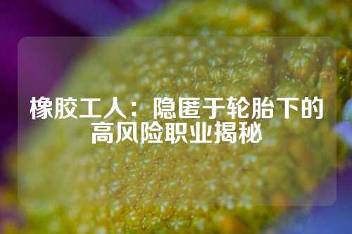 橡胶工人：隐匿于轮胎下的高风险职业揭秘