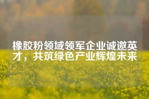 橡胶粉领域领军企业诚邀英才，共筑绿色产业辉煌未来