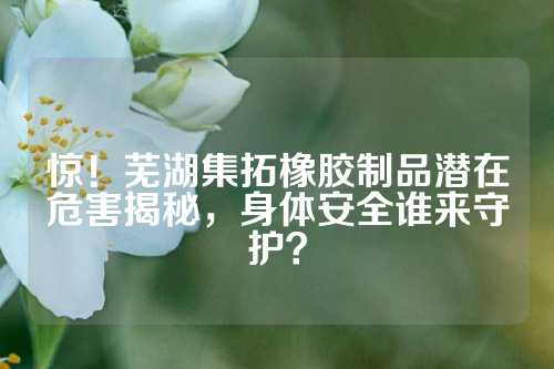 惊！芜湖集拓橡胶制品潜在危害揭秘，身体安全谁来守护？
