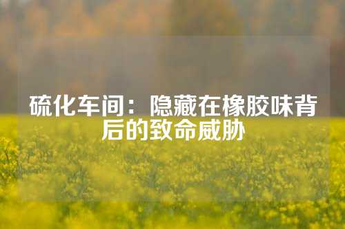 硫化车间：隐藏在橡胶味背后的致命威胁