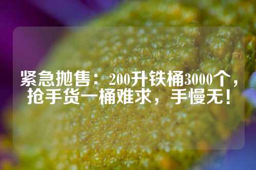 紧急抛售：200升铁桶3000个，抢手货一桶难求，手慢无！