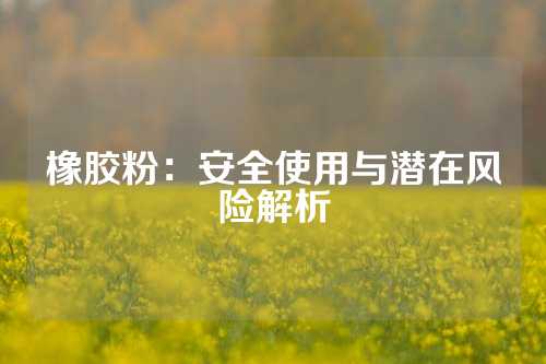橡胶粉：安全使用与潜在风险解析