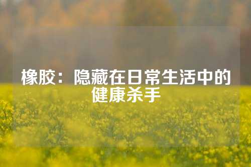 橡胶：隐藏在日常生活中的健康杀手