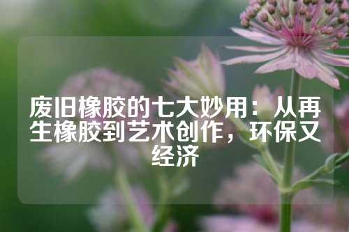 废旧橡胶的七大妙用：从再生橡胶到艺术创作，环保又经济