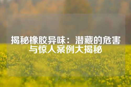 揭秘橡胶异味：潜藏的危害与惊人案例大揭秘