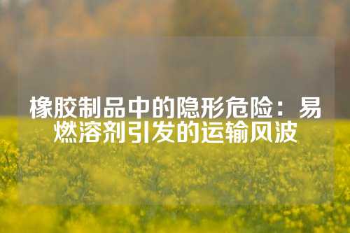 橡胶制品中的隐形危险：易燃溶剂引发的运输风波