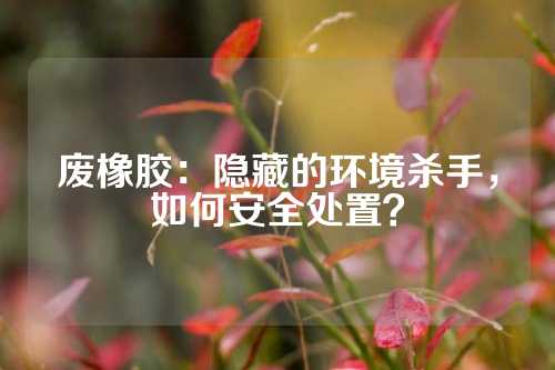 废橡胶：隐藏的环境杀手，如何安全处置？