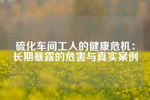 硫化车间工人的健康危机：长期暴露的危害与真实案例