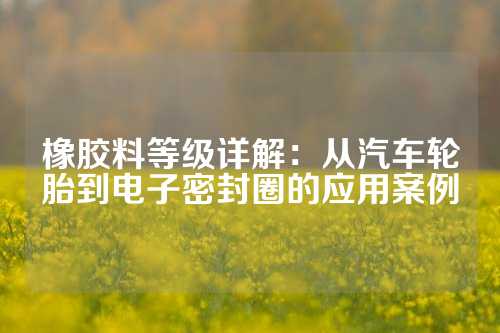 橡胶料等级详解：从汽车轮胎到电子密封圈的应用案例