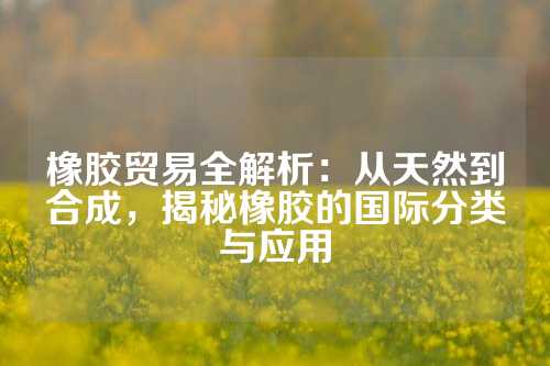 橡胶贸易全解析：从天然到合成，揭秘橡胶的国际分类与应用