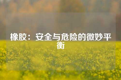 橡胶：安全与危险的微妙平衡
