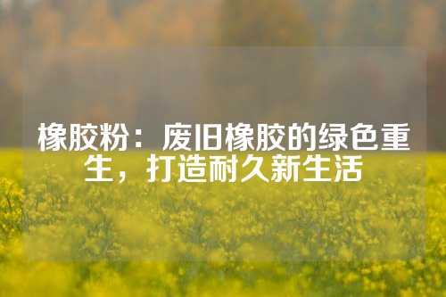 橡胶粉：废旧橡胶的绿色重生，打造耐久新生活