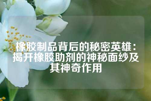 橡胶制品背后的秘密英雄：揭开橡胶助剂的神秘面纱及其神奇作用