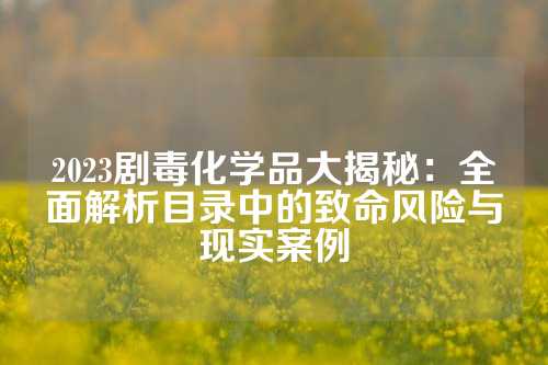 2023剧毒化学品大揭秘：全面解析目录中的致命风险与现实案例