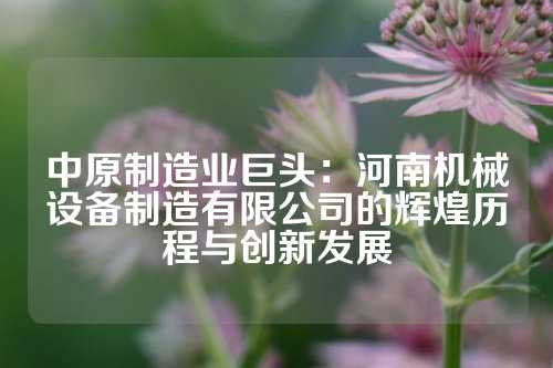 中原制造业巨头：河南机械设备制造有限公司的辉煌历程与创新发展