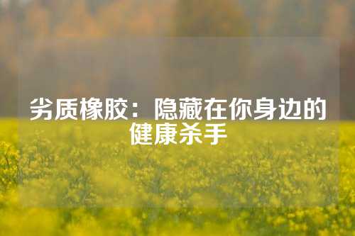 劣质橡胶：隐藏在你身边的健康杀手