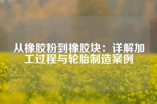 从橡胶粉到橡胶块：详解加工过程与轮胎制造案例