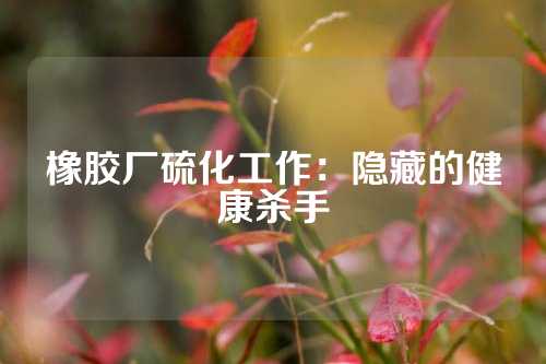 橡胶厂硫化工作：隐藏的健康杀手