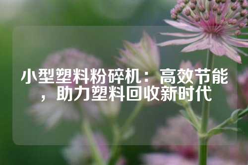 小型塑料粉碎机：高效节能，助力塑料回收新时代