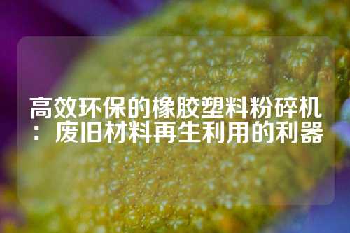 高效环保的橡胶塑料粉碎机：废旧材料再生利用的利器