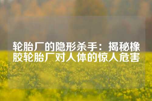 轮胎厂的隐形杀手：揭秘橡胶轮胎厂对人体的惊人危害