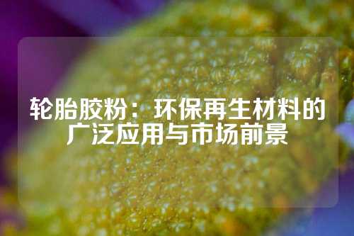 轮胎胶粉：环保再生材料的广泛应用与市场前景