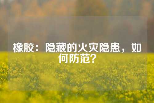 橡胶：隐藏的火灾隐患，如何防范？