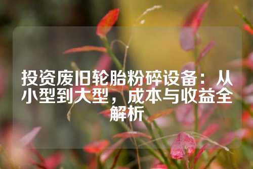 投资废旧轮胎粉碎设备：从小型到大型，成本与收益全解析