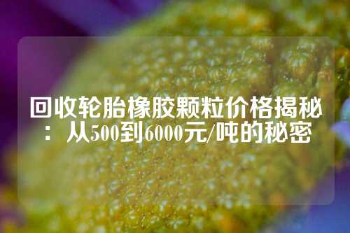 回收轮胎橡胶颗粒价格揭秘：从500到6000元/吨的秘密