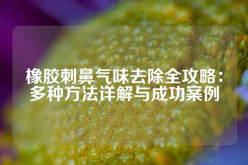橡胶刺鼻气味去除全攻略：多种方法详解与成功案例