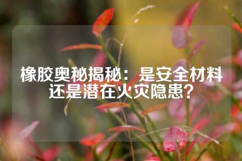 橡胶奥秘揭秘：是安全材料还是潜在火灾隐患？