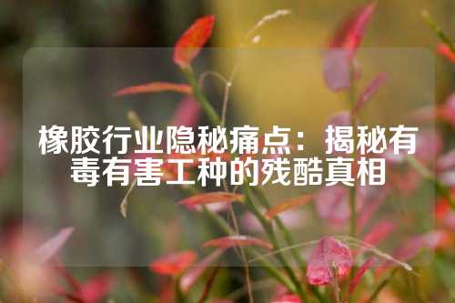 橡胶行业隐秘痛点：揭秘有毒有害工种的残酷真相