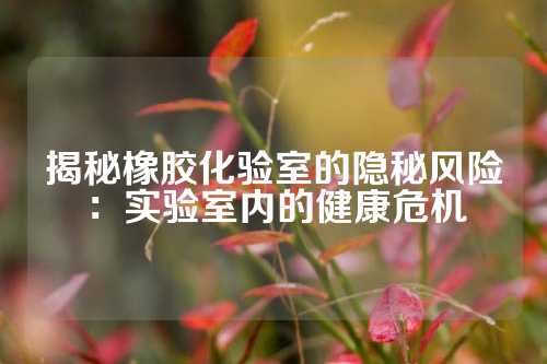 揭秘橡胶化验室的隐秘风险：实验室内的健康危机