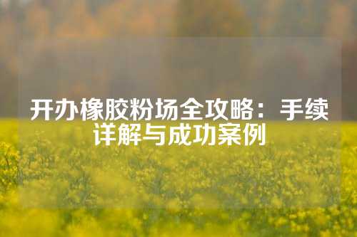 开办橡胶粉场全攻略：手续详解与成功案例