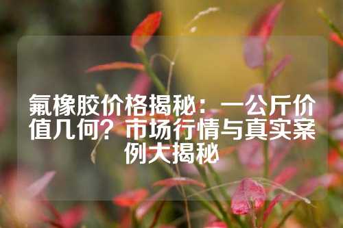 氟橡胶价格揭秘：一公斤价值几何？市场行情与真实案例大揭秘