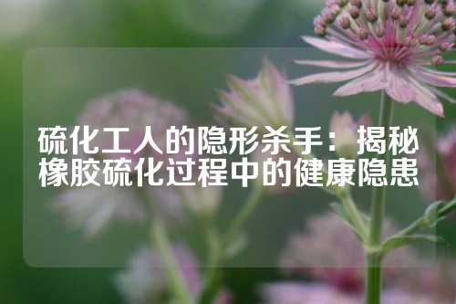 硫化工人的隐形杀手：揭秘橡胶硫化过程中的健康隐患