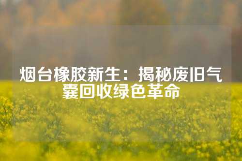 烟台橡胶新生：揭秘废旧气囊回收绿色革命