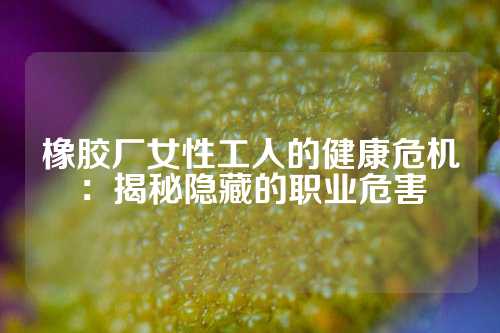 橡胶厂女性工人的健康危机：揭秘隐藏的职业危害